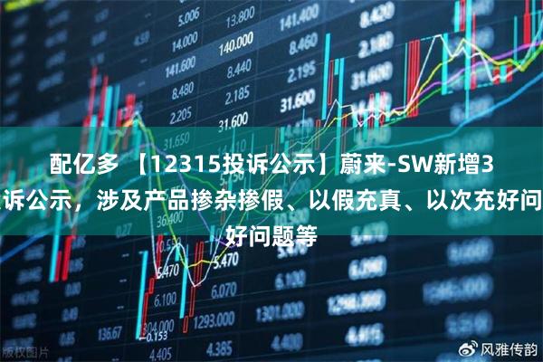 配亿多 【12315投诉公示】蔚来-SW新增3件投诉公示，涉及产品掺杂掺假、以假充真、以次充好问题等