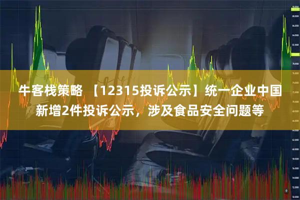 牛客栈策略 【12315投诉公示】统一企业中国新增2件投诉公示，涉及食品安全问题等