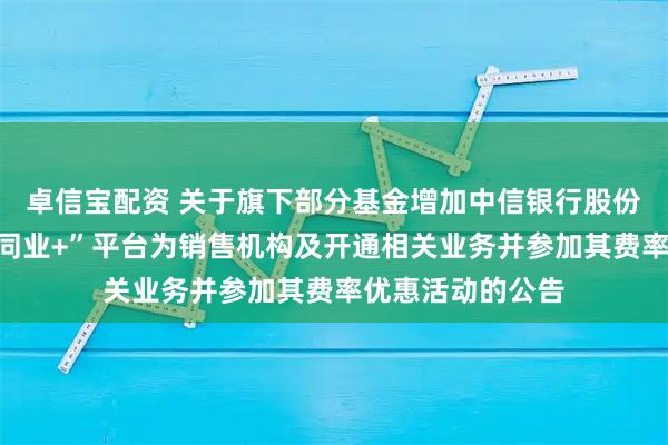 卓信宝配资 关于旗下部分基金增加中信银行股份有限公司“中信同业+”平台为销售机构及开通相关业务并参加其费率优惠活动的公告