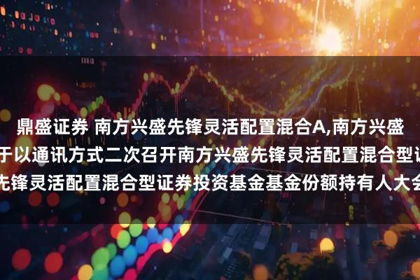 鼎盛证券 南方兴盛先锋灵活配置混合A,南方兴盛先锋灵活配置混合C: 关于以通讯方式二次召开南方兴盛先锋灵活配置混合型证券投资基金基金份额持有人大会的公告