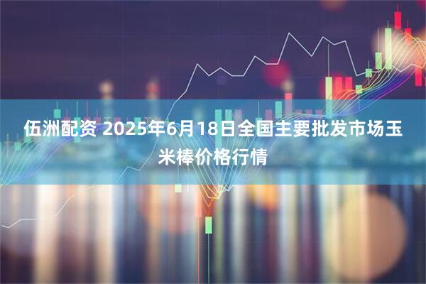 伍洲配资 2025年6月18日全国主要批发市场玉米棒价格行情