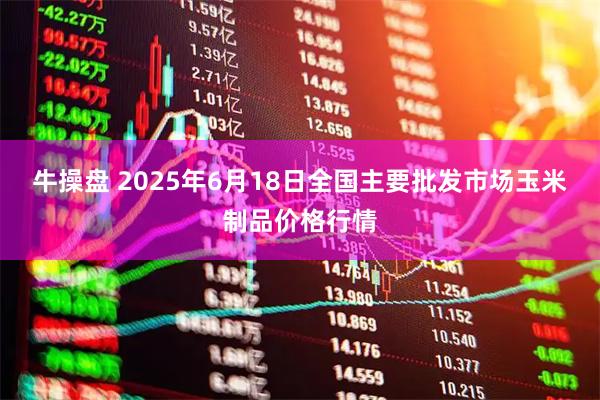 牛操盘 2025年6月18日全国主要批发市场玉米制品价格行情