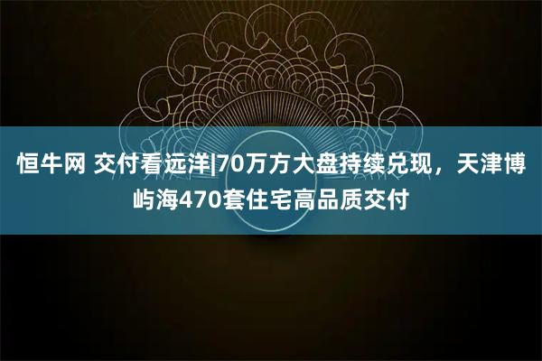 恒牛网 交付看远洋|70万方大盘持续兑现，天津博屿海470套住宅高品质交付