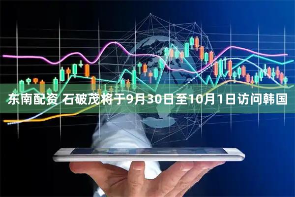东南配资 石破茂将于9月30日至10月1日访问韩国