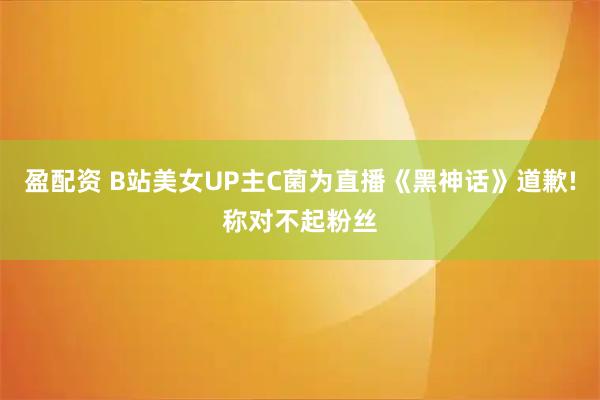 盈配资 B站美女UP主C菌为直播《黑神话》道歉!称对不起粉丝