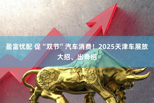 盈富忧配 促“双节”汽车消费！2025天津车展放大招、出奇招
