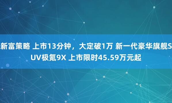 新富策略 上市13分钟，大定破1万 新一代豪华旗舰SUV极氪9X 上市限时45.59万元起