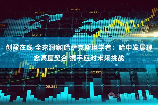 创盈在线 全球洞察|哈萨克斯坦学者：哈中发展理念高度契合 携手应对未来挑战