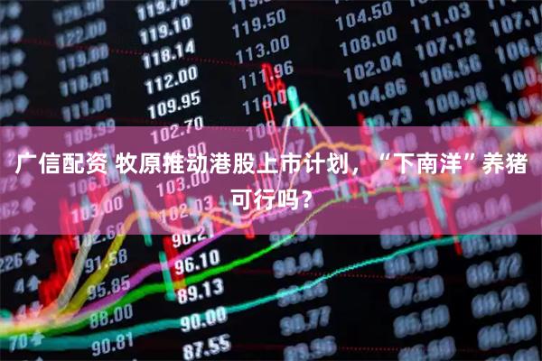 广信配资 牧原推动港股上市计划，“下南洋”养猪可行吗？