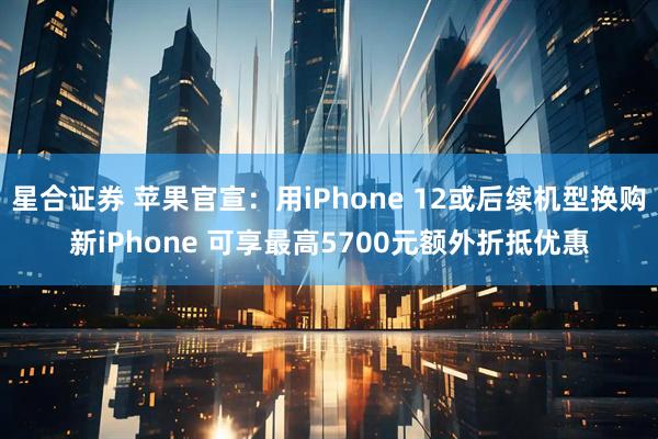 星合证券 苹果官宣：用iPhone 12或后续机型换购新iPhone 可享最高5700元额外折抵优惠