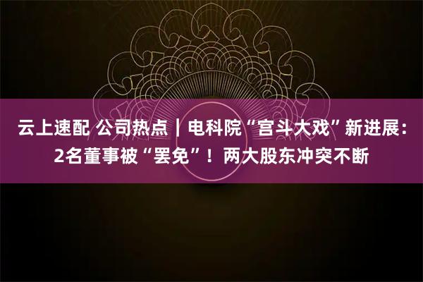 云上速配 公司热点|电科院“宫斗大戏”新进展:2名董事被“罢免”!两大股东冲突不断