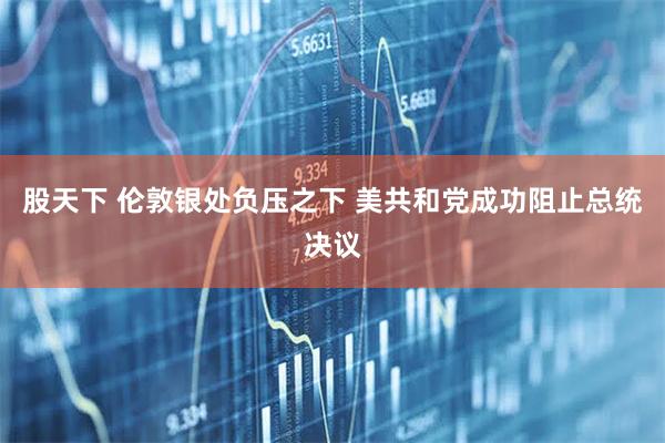 股天下 伦敦银处负压之下 美共和党成功阻止总统决议