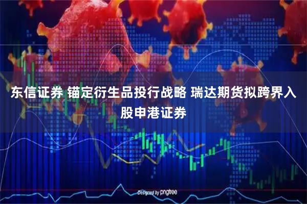 东信证券 锚定衍生品投行战略 瑞达期货拟跨界入股申港证券