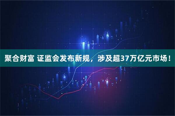聚合财富 证监会发布新规，涉及超37万亿元市场！