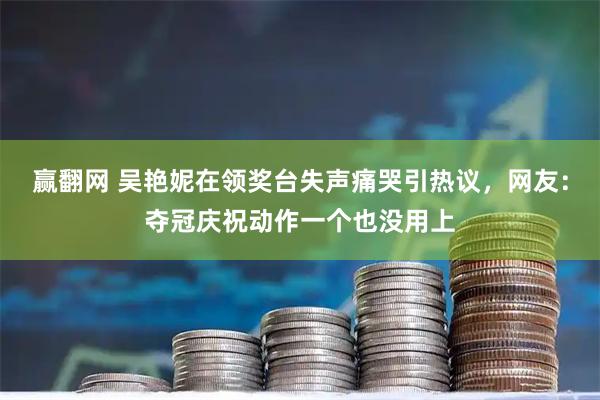 赢翻网 吴艳妮在领奖台失声痛哭引热议，网友：夺冠庆祝动作一个也没用上
