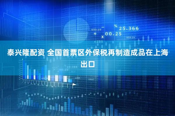 泰兴隆配资 全国首票区外保税再制造成品在上海出口